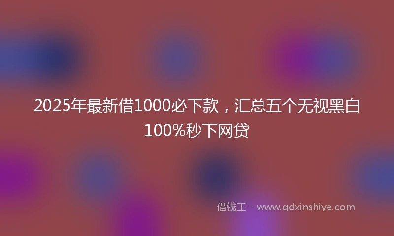 2025年最新借1000必下款，汇总五个无视黑白100%秒下网贷