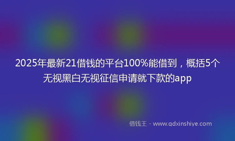 2025年最新21借钱的平台100%能借到，概括5个无视黑白无视征信申请就下款的app