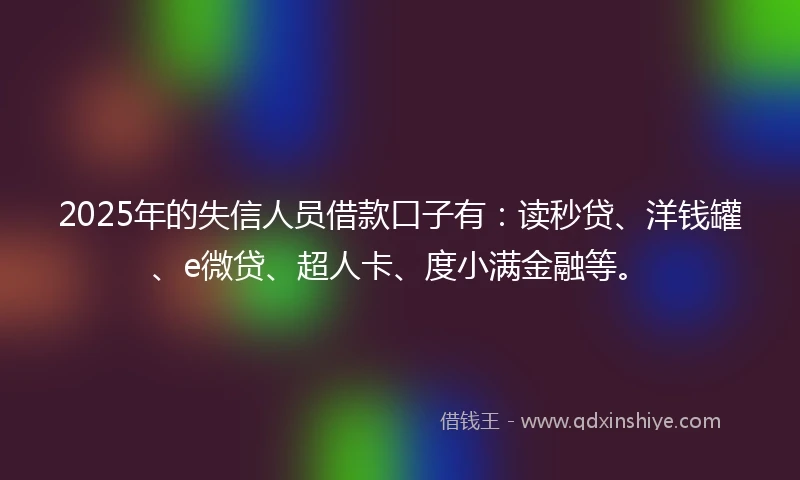 2025年的失信人员借款口子有：读秒贷、洋钱罐、e微贷、超人卡、度小满金融等。