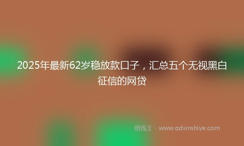 2025年最新62岁稳放款口子，汇总五个无视黑白征信的网贷