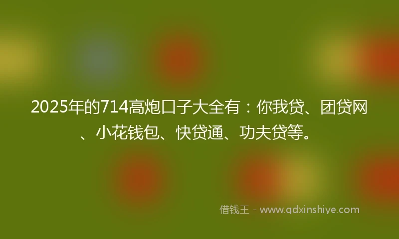 2025年的714高炮口子大全有：你我贷、团贷网、小花钱包、快贷通、功夫贷等。