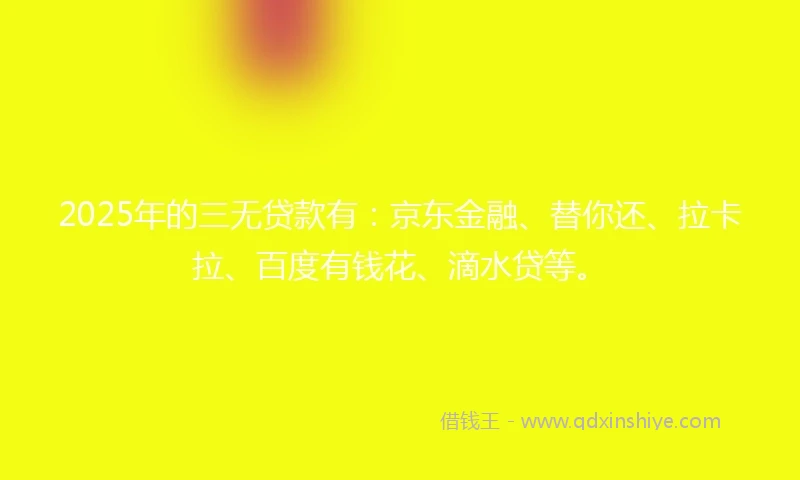 2025年的三无贷款有：京东金融、替你还、拉卡拉、百度有钱花、滴水贷等。