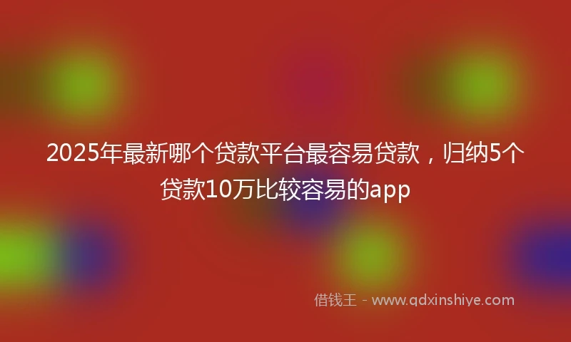 2025年最新哪个贷款平台最容易贷款，归纳5个贷款10万比较容易的app
