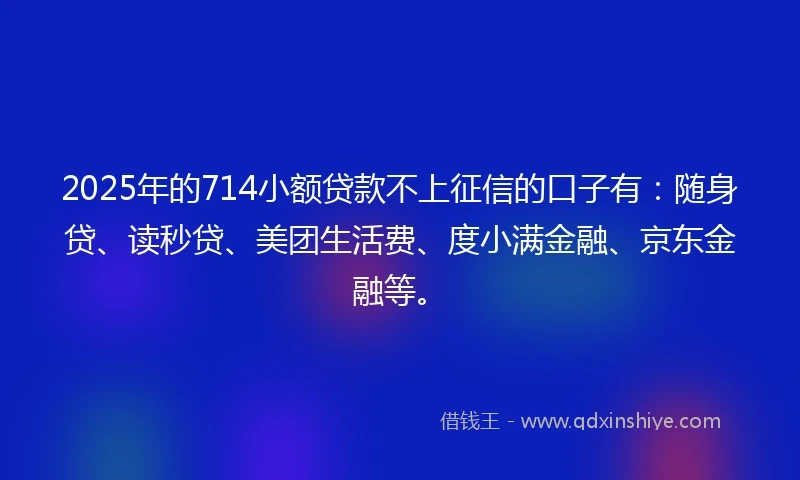 2025年的714小额贷款不上征信的口子有：随身贷、读秒贷、美团生活费、度小满金融、京东金融等。