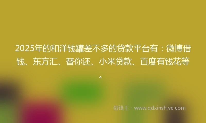 2025年的和洋钱罐差不多的贷款平台有：微博借钱、东方汇、替你还、小米贷款、百度有钱花等。