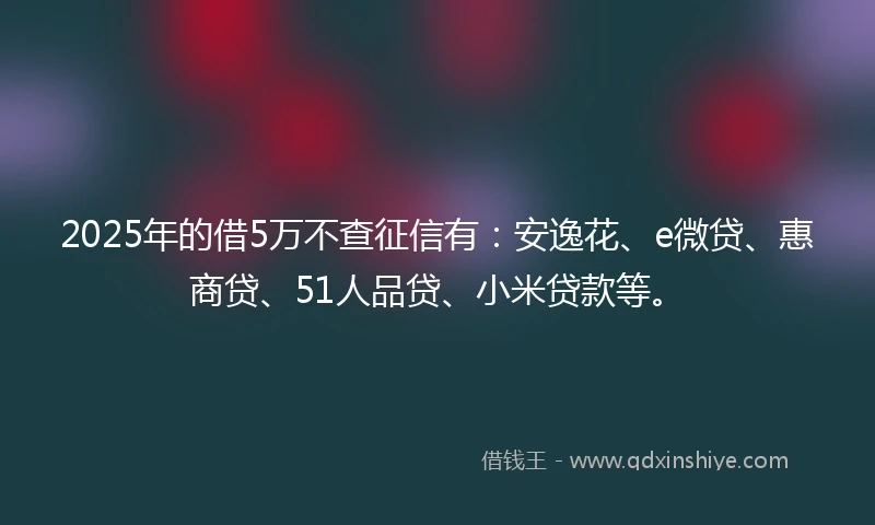 2025年的借5万不查征信有：安逸花、e微贷、惠商贷、51人品贷、小米贷款等。