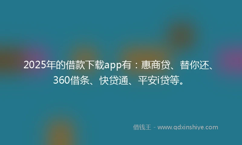 2025年的借款下载app有：惠商贷、替你还、360借条、快贷通、平安i贷等。