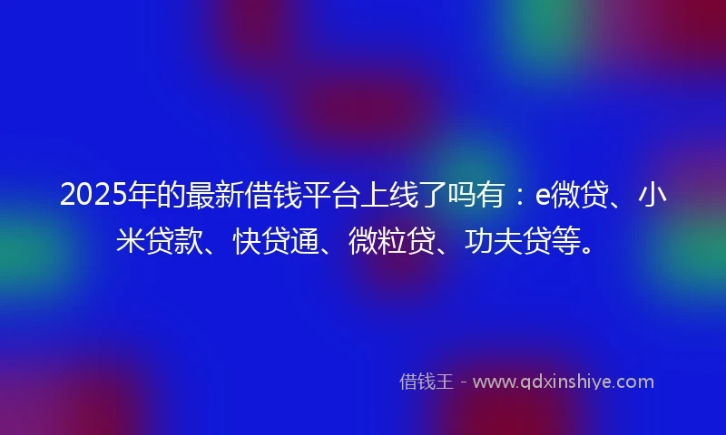 2025年的最新借钱平台上线了吗有：e微贷、小米贷款、快贷通、微粒贷、功夫贷等。