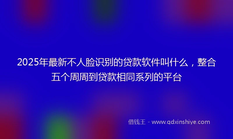 2025年最新不人脸识别的贷款软件叫什么，整合五个周周到贷款相同系列的平台