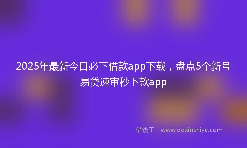 2025年最新今日必下借款app下载，盘点5个新号易贷速审秒下款app