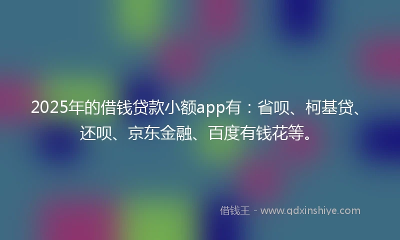 2025年的借钱贷款小额app有：省呗、柯基贷、还呗、京东金融、百度有钱花等。