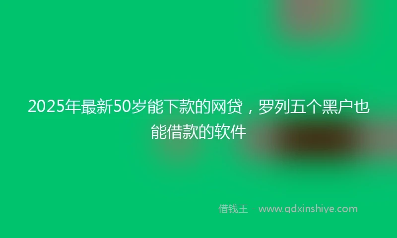2025年最新50岁能下款的网贷，罗列五个黑户也能借款的软件