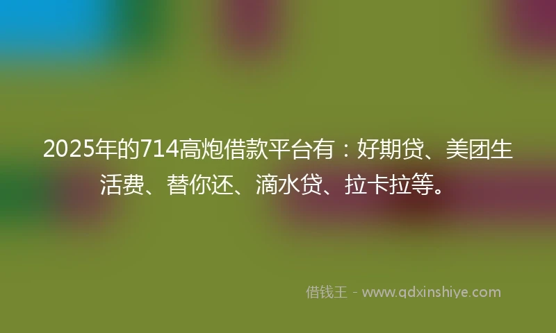 2025年的714高炮借款平台有：好期贷、美团生活费、替你还、滴水贷、拉卡拉等。