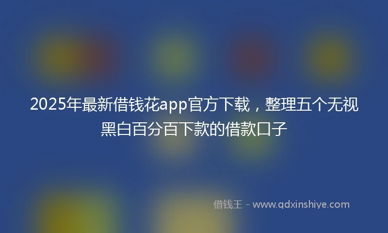 2025年最新借钱花app官方下载，整理五个无视黑白百分百下款的借款口子