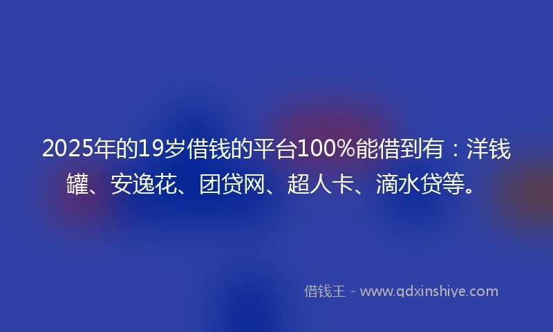 2025年的19岁借钱的平台100%能借到有：洋钱罐、安逸花、团贷网、超人卡、滴水贷等。