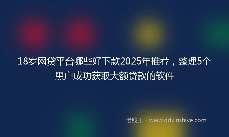 18岁网贷平台哪些好下款2025年推荐，整理5个黑户成功获取大额贷款的软件
