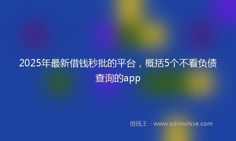 2025年最新借钱秒批的平台，概括5个不看负债查询的app