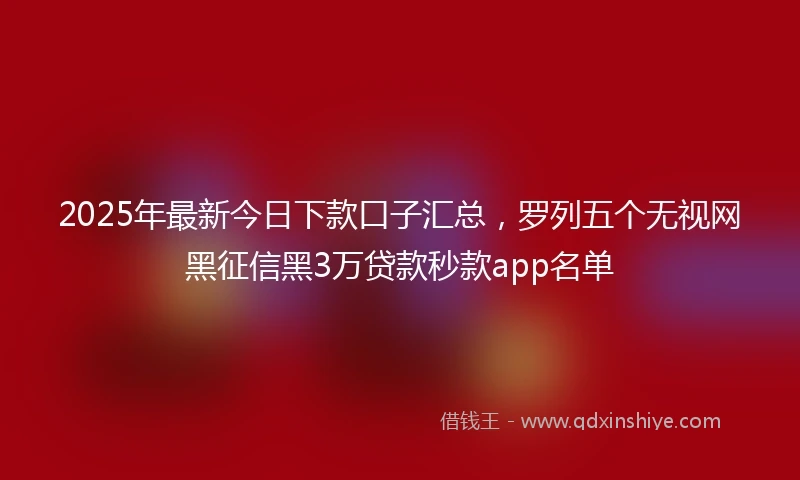 2025年最新今日下款口子汇总，罗列五个无视网黑征信黑3万贷款秒款app名单