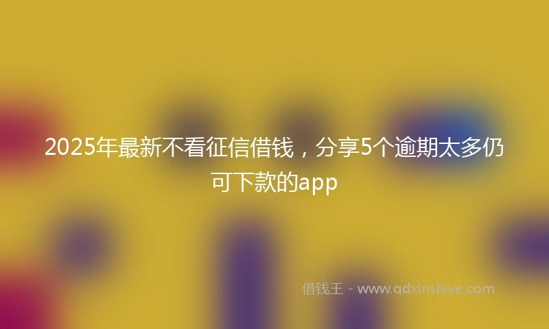 2025年最新不看征信借钱，分享5个逾期太多仍可下款的app