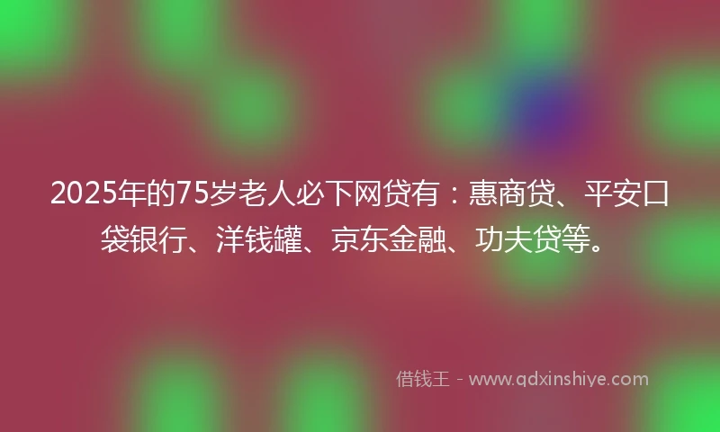 2025年的75岁老人必下网贷有：惠商贷、平安口袋银行、洋钱罐、京东金融、功夫贷等。
