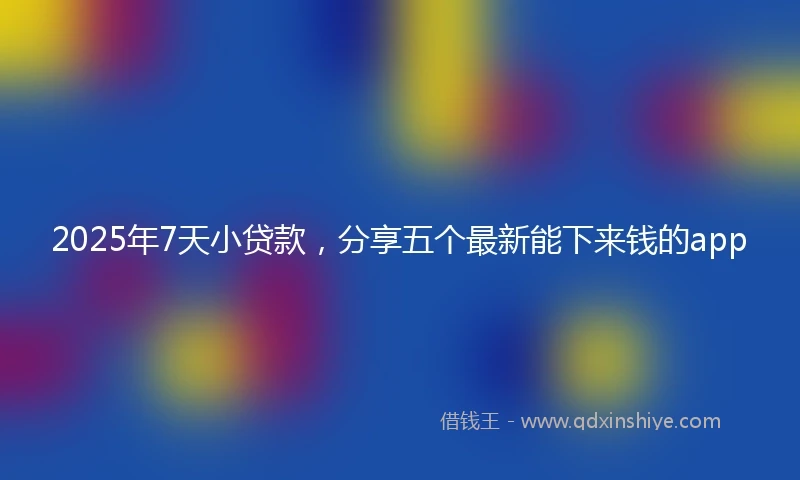 2025年7天小贷款，分享五个最新能下来钱的app