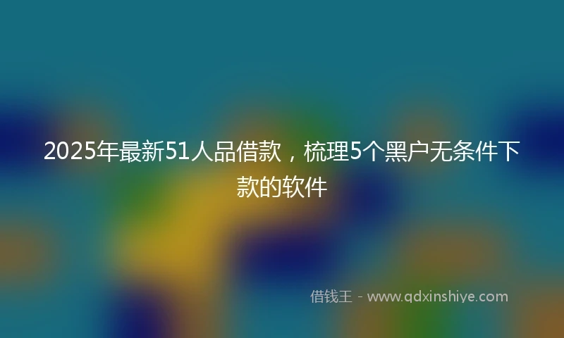 2025年最新51人品借款，梳理5个黑户无条件下款的软件