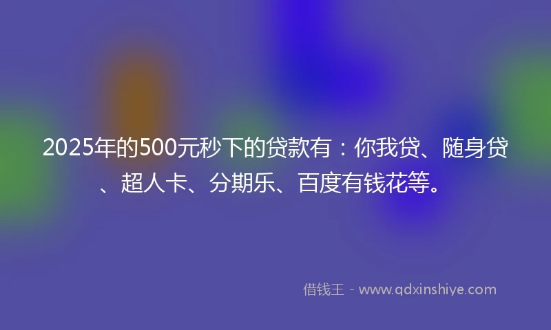 2025年的500元秒下的贷款有：你我贷、随身贷、超人卡、分期乐、百度有钱花等。