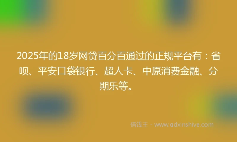 2025年的18岁网贷百分百通过的正规平台有：省呗、平安口袋银行、超人卡、中原消费金融、分期乐等。