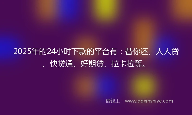 2025年的24小时下款的平台有：替你还、人人贷、快贷通、好期贷、拉卡拉等。