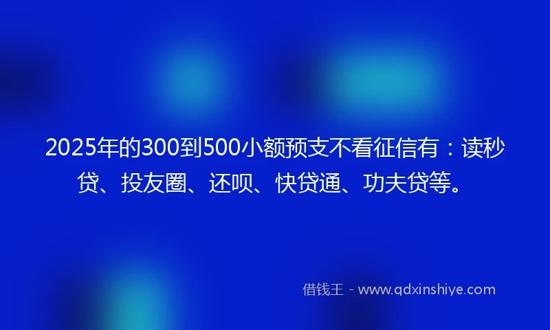 2025年的300到500小额预支不看征信有：读秒贷、投友圈、还呗、快贷通、功夫贷等。
