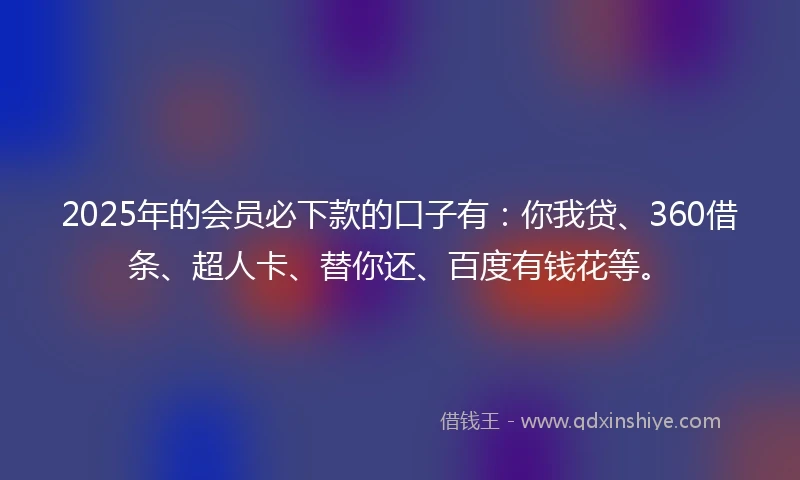 2025年的会员必下款的口子有：你我贷、360借条、超人卡、替你还、百度有钱花等。