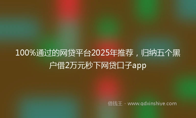 100%通过的网贷平台2025年推荐，归纳五个黑户借2万元秒下网贷口子app