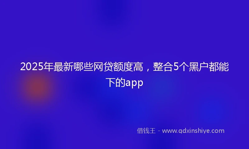 2025年最新哪些网贷额度高，整合5个黑户都能下的app