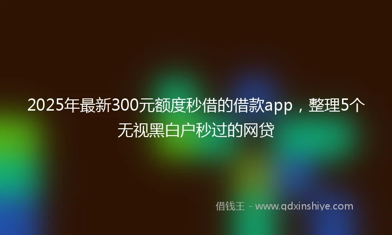 2025年最新300元额度秒借的借款app，整理5个无视黑白户秒过的网贷
