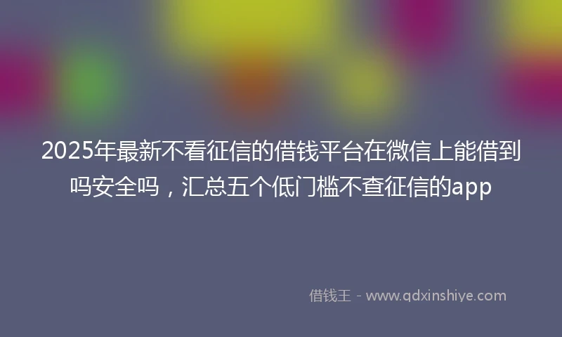 2025年最新不看征信的借钱平台在微信上能借到吗安全吗，汇总五个低门槛不查征信的app