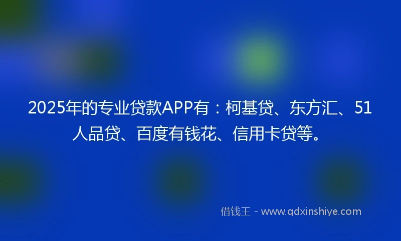 2025年的专业贷款APP有：柯基贷、东方汇、51人品贷、百度有钱花、信用卡贷等。