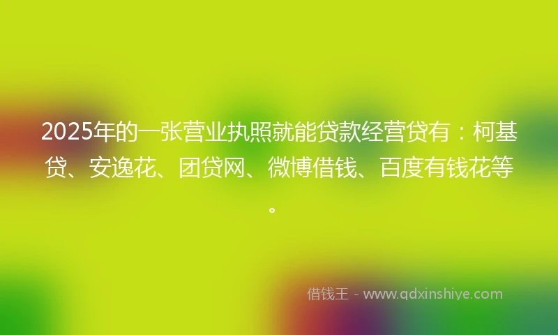 2025年的一张营业执照就能贷款经营贷有：柯基贷、安逸花、团贷网、微博借钱、百度有钱花等。