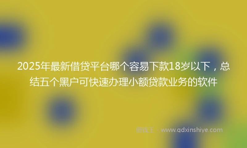 2025年最新借贷平台哪个容易下款18岁以下，总结五个黑户可快速办理小额贷款业务的软件