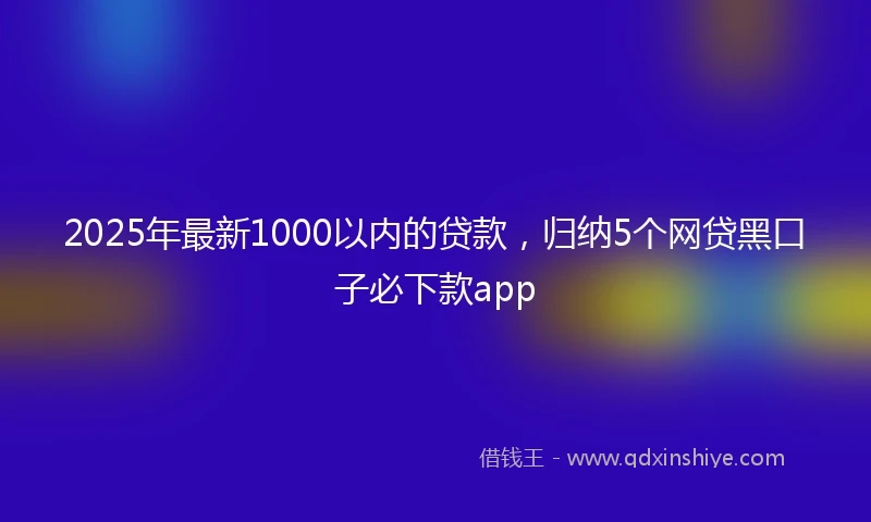 2025年最新1000以内的贷款，归纳5个网贷黑口子必下款app