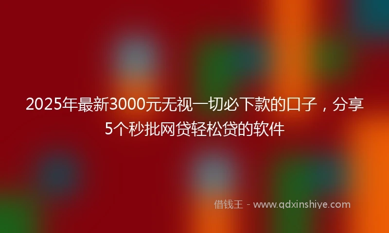 2025年最新3000元无视一切必下款的口子，分享5个秒批网贷轻松贷的软件