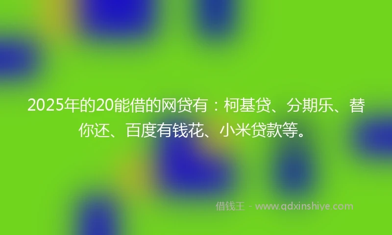 2025年的20能借的网贷有：柯基贷、分期乐、替你还、百度有钱花、小米贷款等。