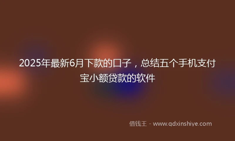 2025年最新6月下款的口子，总结五个手机支付宝小额贷款的软件