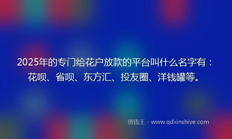 2025年的专门给花户放款的平台叫什么名字有：花呗、省呗、东方汇、投友圈、洋钱罐等。