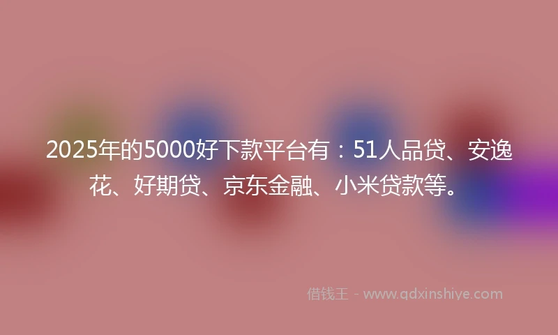 2025年的5000好下款平台有：51人品贷、安逸花、好期贷、京东金融、小米贷款等。