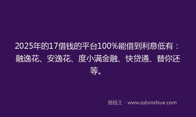 2025年的17借钱的平台100%能借到利息低有：融逸花、安逸花、度小满金融、快贷通、替你还等。