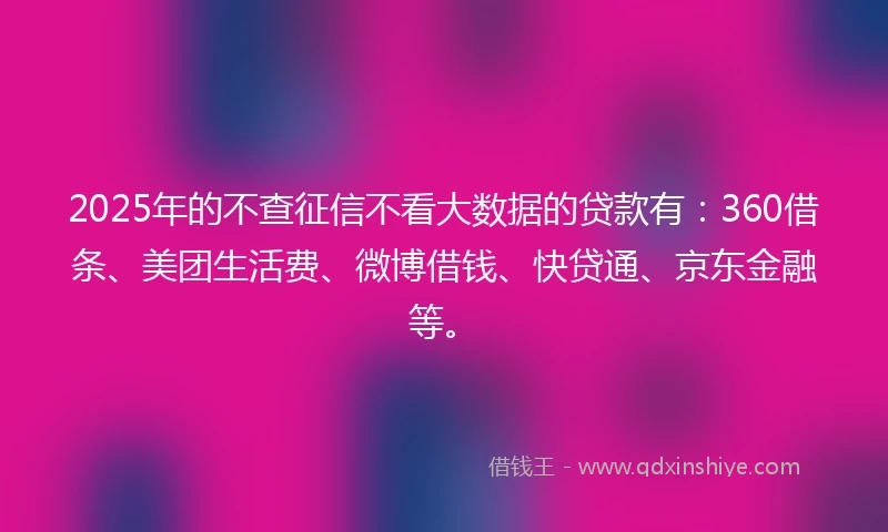 2025年的不查征信不看大数据的贷款有：360借条、美团生活费、微博借钱、快贷通、京东金融等。