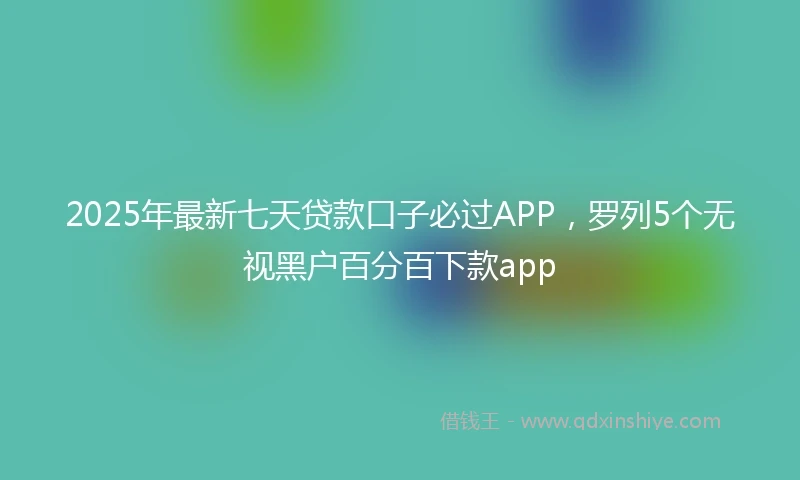2025年最新七天贷款口子必过APP，罗列5个无视黑户百分百下款app