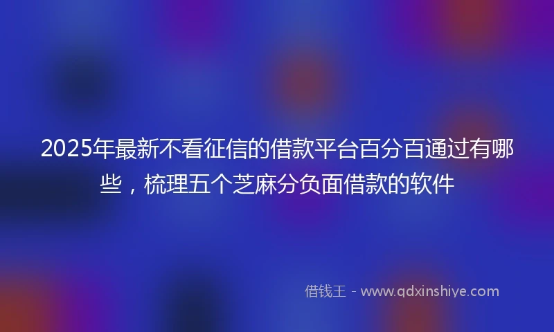 2025年最新不看征信的借款平台百分百通过有哪些，梳理五个芝麻分负面借款的软件