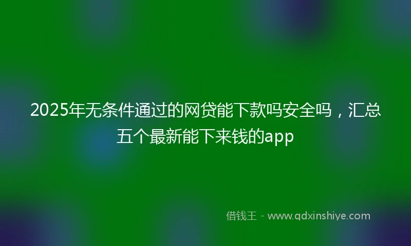 2025年无条件通过的网贷能下款吗安全吗，汇总五个最新能下来钱的app