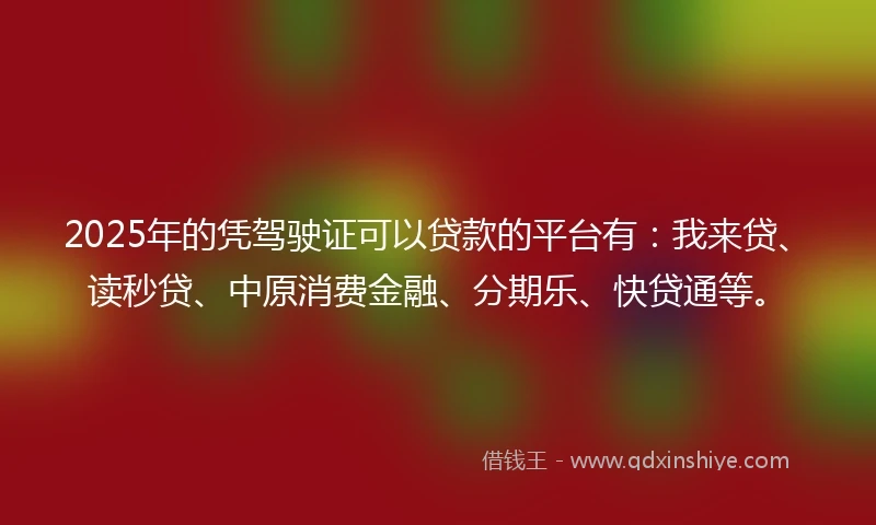 2025年的凭驾驶证可以贷款的平台有：我来贷、读秒贷、中原消费金融、分期乐、快贷通等。